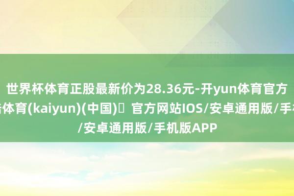 世界杯体育正股最新价为28.36元-开yun体育官方网站登陆体育(kaiyun)(中国)❥官方网站IOS/安卓通用版/手机版APP