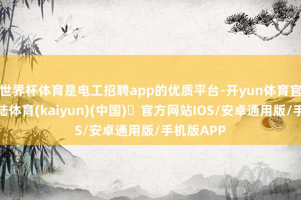 世界杯体育是电工招聘app的优质平台-开yun体育官方网站登陆体育(kaiyun)(中国)❥官方网站IOS/安卓通用版/手机版APP