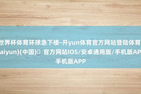 世界杯体育环球急下楼-开yun体育官方网站登陆体育(kaiyun)(中国)❥官方网站IOS/安卓通用版/手机版APP