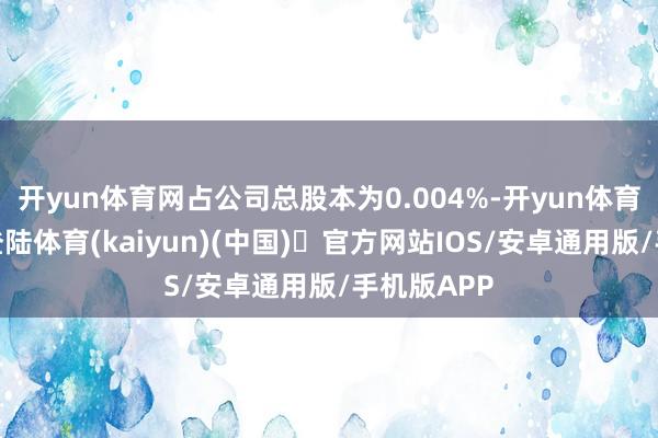 开yun体育网占公司总股本为0.004%-开yun体育官方网站登陆体育(kaiyun)(中国)❥官方网站IOS/安卓通用版/手机版APP
