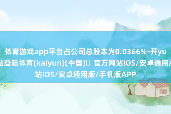 体育游戏app平台占公司总股本为0.0366%-开yun体育官方网站登陆体育(kaiyun)(中国)❥官方网站IOS/安卓通用版/手机版APP