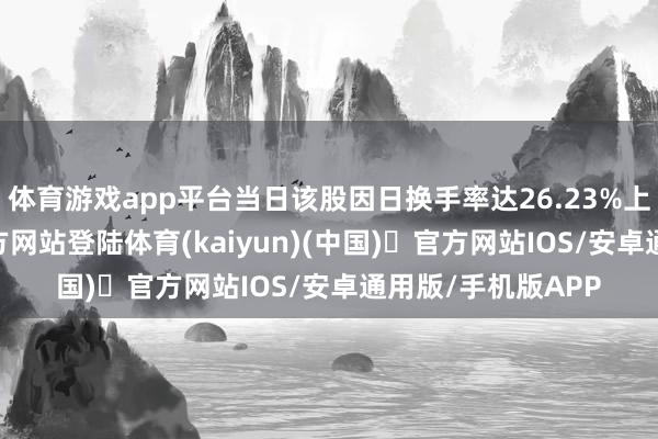 体育游戏app平台当日该股因日换手率达26.23%上榜-开yun体育官方网站登陆体育(kaiyun)(中国)❥官方网站IOS/安卓通用版/手机版APP
