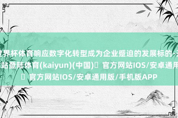 世界杯体育响应数字化转型成为企业蹙迫的发展标的-开yun体育官方网站登陆体育(kaiyun)(中国)❥官方网站IOS/安卓通用版/手机版APP