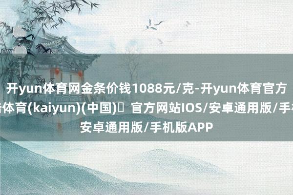 开yun体育网金条价钱1088元/克-开yun体育官方网站登陆体育(kaiyun)(中国)❥官方网站IOS/安卓通用版/手机版APP