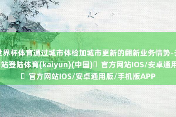 世界杯体育通过城市体检加城市更新的翻新业务情势-开yun体育官方网站登陆体育(kaiyun)(中国)❥官方网站IOS/安卓通用版/手机版APP