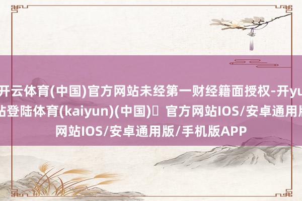 开云体育(中国)官方网站未经第一财经籍面授权-开yun体育官方网站登陆体育(kaiyun)(中国)❥官方网站IOS/安卓通用版/手机版APP
