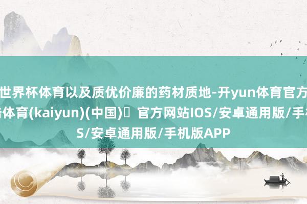 世界杯体育以及质优价廉的药材质地-开yun体育官方网站登陆体育(kaiyun)(中国)❥官方网站IOS/安卓通用版/手机版APP