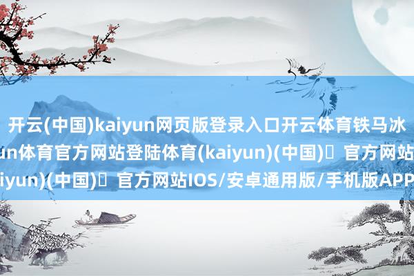 开云(中国)kaiyun网页版登录入口开云体育铁马冰河入梦来’的热诚-开yun体育官方网站登陆体育(kaiyun)(中国)❥官方网站IOS/安卓通用版/手机版APP