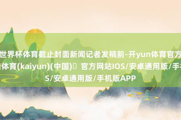 世界杯体育截止封面新闻记者发稿前-开yun体育官方网站登陆体育(kaiyun)(中国)❥官方网站IOS/安卓通用版/手机版APP