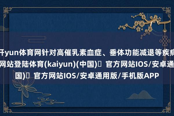 开yun体育网针对高催乳素血症、垂体功能减退等疾病-开yun体育官方网站登陆体育(kaiyun)(中国)❥官方网站IOS/安卓通用版/手机版APP