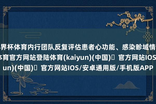 世界杯体育内行团队反复评估患者心功能、感染畛域情况及养分状态-开yun体育官方网站登陆体育(kaiyun)(中国)❥官方网站IOS/安卓通用版/手机版APP