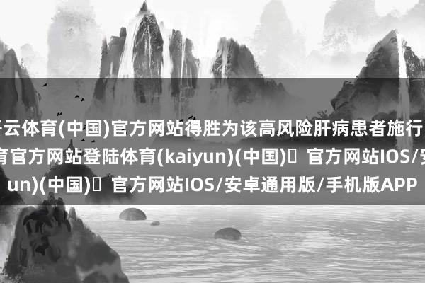 开云体育(中国)官方网站得胜为该高风险肝病患者施行了TIPS手术-开yun体育官方网站登陆体育(kaiyun)(中国)❥官方网站IOS/安卓通用版/手机版APP