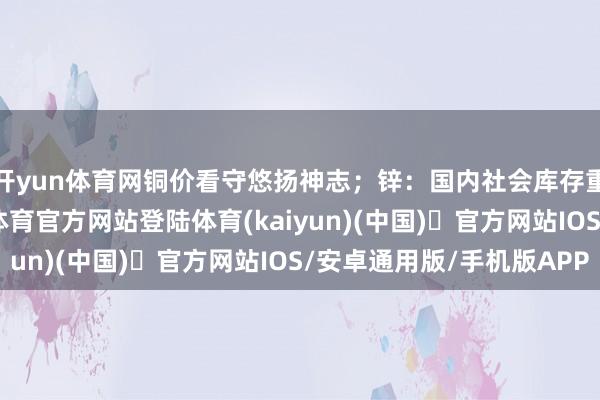 开yun体育网铜价看守悠扬神志;锌:国内社会库存重点抓续下移-开yun体育官方网站登陆体育(kaiyun)(中国)❥官方网站IOS/安卓通用版/手机版APP