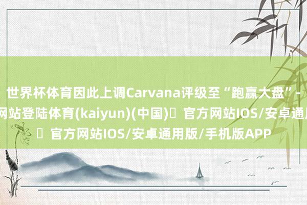 世界杯体育因此上调Carvana评级至“跑赢大盘”-开yun体育官方网站登陆体育(kaiyun)(中国)❥官方网站IOS/安卓通用版/手机版APP