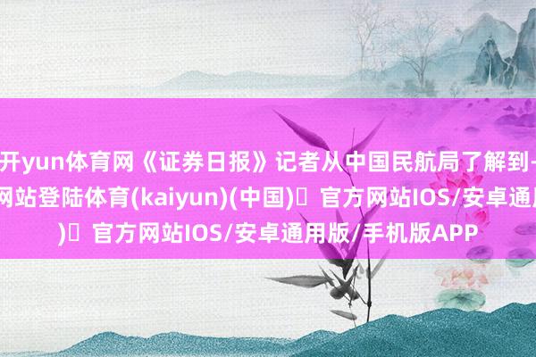 开yun体育网《证券日报》记者从中国民航局了解到-开yun体育官方网站登陆体育(kaiyun)(中国)❥官方网站IOS/安卓通用版/手机版APP