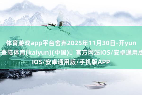 体育游戏app平台舍弃2025年11月30日-开yun体育官方网站登陆体育(kaiyun)(中国)❥官方网站IOS/安卓通用版/手机版APP