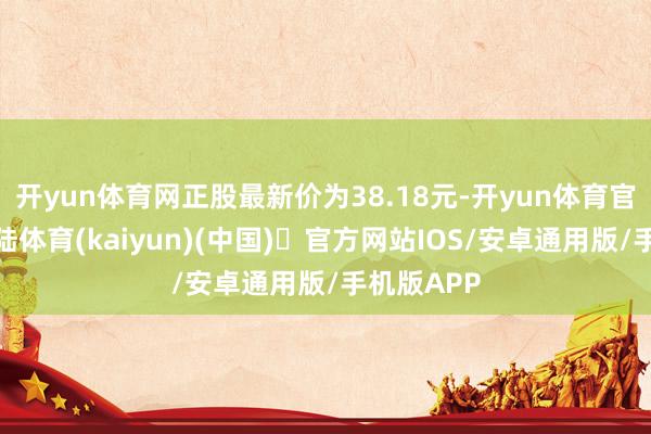 开yun体育网正股最新价为38.18元-开yun体育官方网站登陆体育(kaiyun)(中国)❥官方网站IOS/安卓通用版/手机版APP