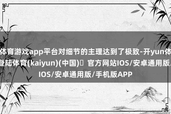 体育游戏app平台对细节的主理达到了极致-开yun体育官方网站登陆体育(kaiyun)(中国)❥官方网站IOS/安卓通用版/手机版APP