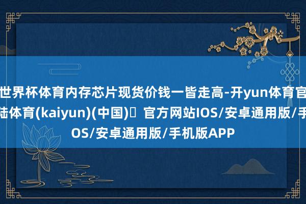 世界杯体育内存芯片现货价钱一皆走高-开yun体育官方网站登陆体育(kaiyun)(中国)❥官方网站IOS/安卓通用版/手机版APP