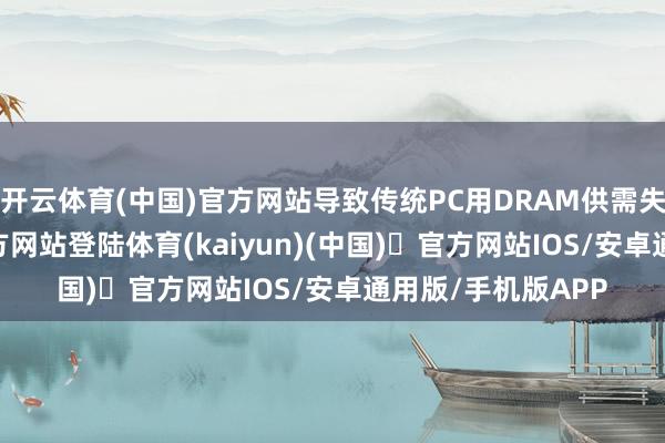 开云体育(中国)官方网站导致传统PC用DRAM供需失衡-开yun体育官方网站登陆体育(kaiyun)(中国)❥官方网站IOS/安卓通用版/手机版APP