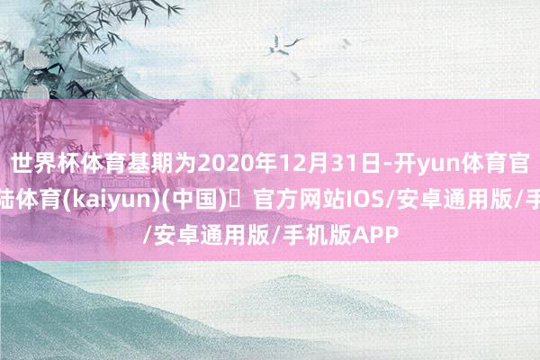 世界杯体育基期为2020年12月31日-开yun体育官方网站登陆体育(kaiyun)(中国)❥官方网站IOS/安卓通用版/手机版APP