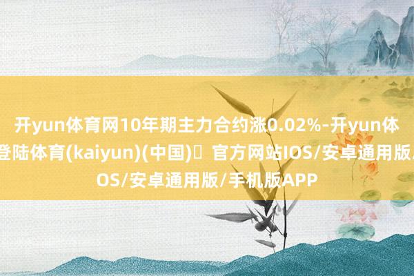 开yun体育网10年期主力合约涨0.02%-开yun体育官方网站登陆体育(kaiyun)(中国)❥官方网站IOS/安卓通用版/手机版APP
