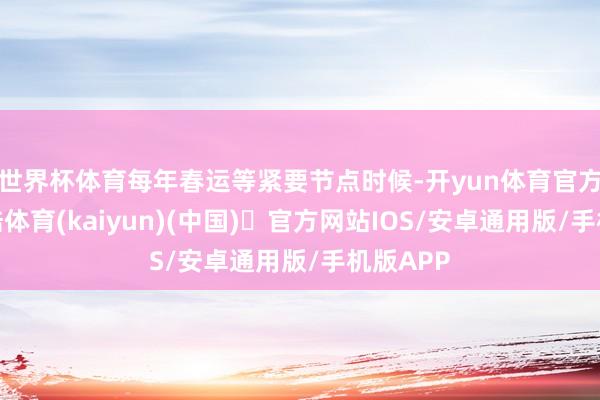 世界杯体育每年春运等紧要节点时候-开yun体育官方网站登陆体育(kaiyun)(中国)❥官方网站IOS/安卓通用版/手机版APP