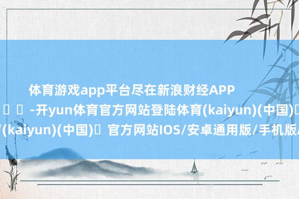 体育游戏app平台尽在新浪财经APP            													-开yun体育官方网站登陆体育(kaiyun)(中国)❥官方网站IOS/安卓通用版/手机版APP