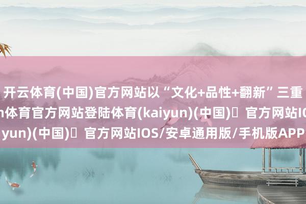 开云体育(中国)官方网站以“文化+品性+翻新”三重上风领跑市场-开yun体育官方网站登陆体育(kaiyun)(中国)❥官方网站IOS/安卓通用版/手机版APP