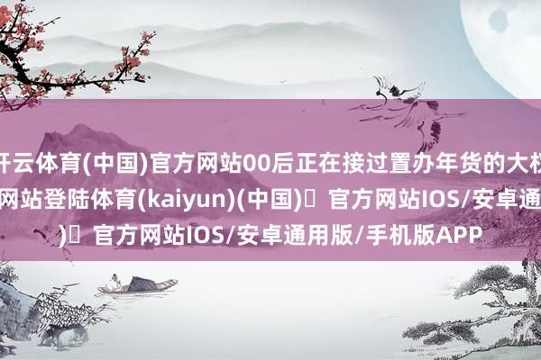 开云体育(中国)官方网站00后正在接过置办年货的大权-开yun体育官方网站登陆体育(kaiyun)(中国)❥官方网站IOS/安卓通用版/手机版APP