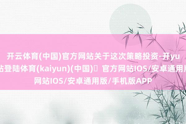 开云体育(中国)官方网站　　关于这次策略投资-开yun体育官方网站登陆体育(kaiyun)(中国)❥官方网站IOS/安卓通用版/手机版APP